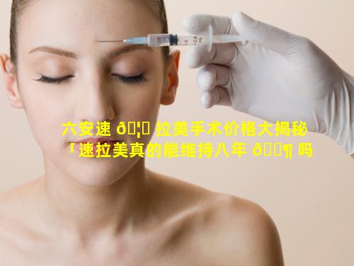 六安速 🦟 拉美手术价格大揭秘「速拉美真的能维持八年 🐶 吗」